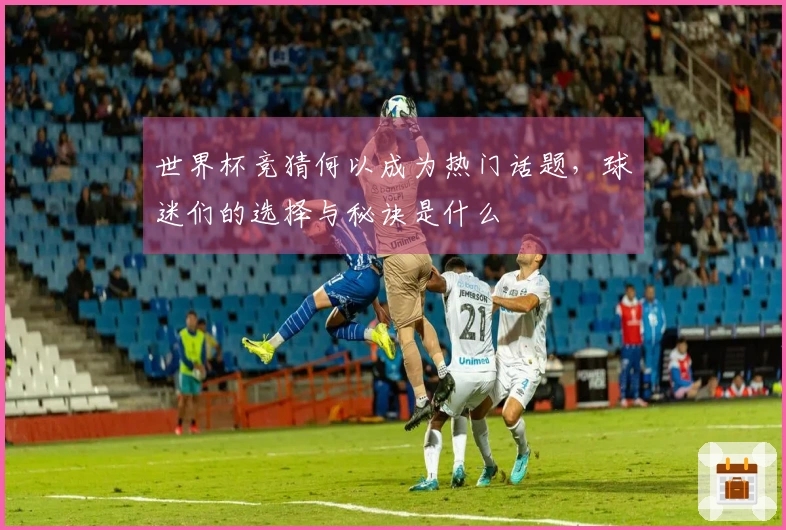 世界杯竞猜何以成为热门话题，球迷们的选择与秘诀是什么
