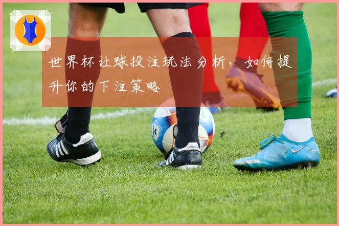 世界杯让球投注玩法分析，如何提升你的下注策略