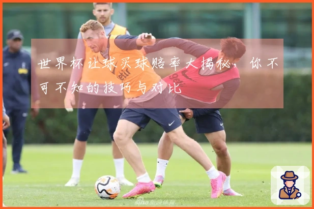 世界杯让球买球赔率大揭秘，你不可不知的技巧与对比