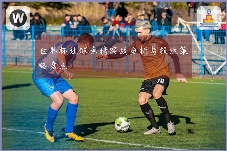 世界杯让球竞猜实战分析与投注策略盘点
